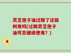 灵芝孢子油过期了还能利用吗(过期灵芝孢子油可否继续使用？)