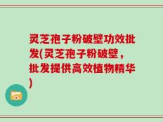 灵芝孢子粉破壁功效批发(灵芝孢子粉破壁，批发提供高效植物精华)