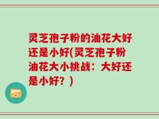 灵芝孢子粉的油花大好还是小好(灵芝孢子粉油花大小挑战：大好还是小好？)