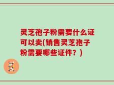 灵芝孢子粉需要什么证可以卖(销售灵芝孢子粉需要哪些证件？)