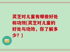 灵芝对儿童有哪些好处和功效(灵芝对儿童的好处与功效，你了解多少？)