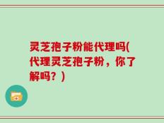 灵芝孢子粉能代理吗(代理灵芝孢子粉，你了解吗？)