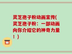 灵芝孢子粉动画宣传(灵芝孢子粉：一部动画向你介绍它的神奇力量！)
