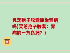 灵芝孢子胶囊能治胃病吗(灵芝孢子胶囊：胃病的一剂良药？)