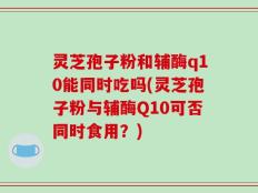 灵芝孢子粉和辅酶q10能同时吃吗(灵芝孢子粉与辅酶Q10可否同时食用？)