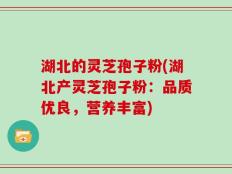 湖北的灵芝孢子粉(湖北产灵芝孢子粉：品质优良，营养丰富)