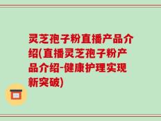 灵芝孢子粉直播产品介绍(直播灵芝孢子粉产品介绍-健康护理实现新突破)
