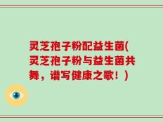 灵芝孢子粉配益生菌(灵芝孢子粉与益生菌共舞，谱写健康之歌！)