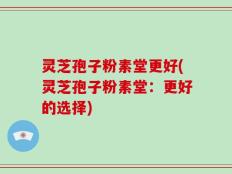 灵芝孢子粉素堂更好(灵芝孢子粉素堂：更好的选择)