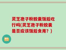 灵芝孢子粉胶囊饭后吃行吗(灵芝孢子粉胶囊是否应该饭后食用？)