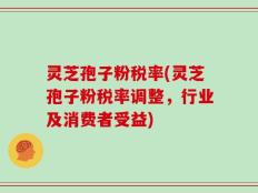 灵芝孢子粉税率(灵芝孢子粉税率调整，行业及消费者受益)