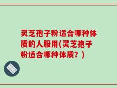 灵芝孢子粉适合哪种体质的人服用(灵芝孢子粉适合哪种体质？)