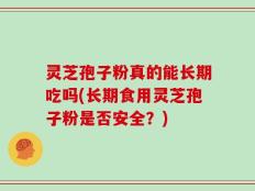灵芝孢子粉真的能长期吃吗(长期食用灵芝孢子粉是否安全？)