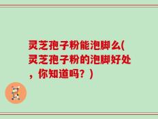 灵芝孢子粉能泡脚么(灵芝孢子粉的泡脚好处，你知道吗？)