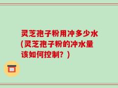 灵芝孢子粉用冲多少水(灵芝孢子粉的冲水量该如何控制？)