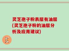 灵芝孢子粉表层有油层(灵芝孢子粉的油层分析及应用建议)