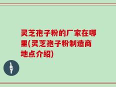灵芝孢子粉的厂家在哪里(灵芝孢子粉制造商地点介绍)