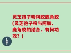 灵芝孢子粉阿胶鹿角胶(灵芝孢子粉与阿胶、鹿角胶的结合，有何功效？)