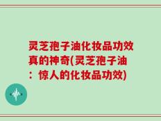 灵芝孢子油化妆品功效真的神奇(灵芝孢子油：惊人的化妆品功效)
