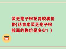 灵芝孢子粉花青胶囊价格(花青素灵芝孢子粉胶囊的售价是多少？)