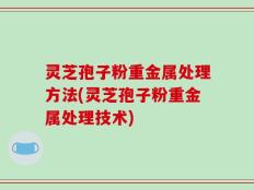 灵芝孢子粉重金属处理方法(灵芝孢子粉重金属处理技术)