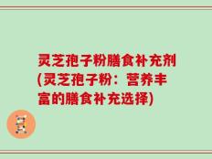 灵芝孢子粉膳食补充剂(灵芝孢子粉：营养丰富的膳食补充选择)