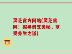 灵芝官方网站(灵芝官网：探寻灵芝奥秘，享受养生之道)