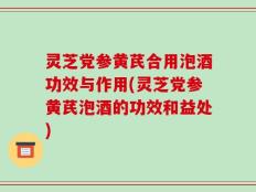 灵芝党参黄芪合用泡酒功效与作用(灵芝党参黄芪泡酒的功效和益处)