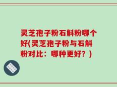 灵芝孢子粉石斛粉哪个好(灵芝孢子粉与石斛粉对比：哪种更好？)