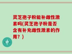 灵芝孢子粉能补雌性激素吗(灵芝孢子粉是否含有补充雌性激素的作用？)