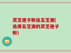 灵芝孢子粉选五芝源(选择五芝源的灵芝孢子粉)