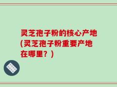 灵芝孢子粉的核心产地(灵芝孢子粉重要产地在哪里？)