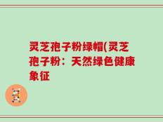 灵芝孢子粉绿帽(灵芝孢子粉：天然绿色健康象征