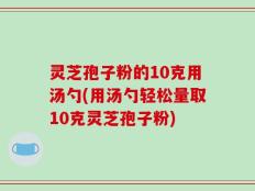 灵芝孢子粉的10克用汤勺(用汤勺轻松量取10克灵芝孢子粉)