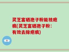 灵芝富硒孢子粉能祛疤痕(灵芝富硒孢子粉：有效去除疤痕)
