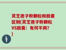 灵芝孢子粉颗粒和胶囊区别(灵芝孢子粉颗粒VS胶囊：有何不同？)