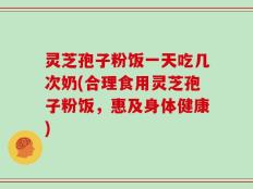 灵芝孢子粉饭一天吃几次奶(合理食用灵芝孢子粉饭，惠及身体健康)