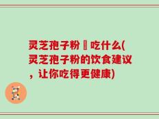 灵芝孢子粉誋吃什么(灵芝孢子粉的饮食建议，让你吃得更健康)