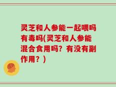 灵芝和人参能一起喂吗有毒吗(灵芝和人参能混合食用吗？有没有副作用？)