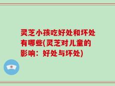 灵芝小孩吃好处和坏处有哪些(灵芝对儿童的影响：好处与坏处)