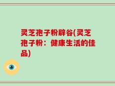 灵芝孢子粉辟谷(灵芝孢子粉：健康生活的佳品)