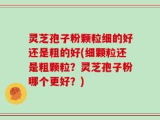 灵芝孢子粉颗粒细的好还是粗的好(细颗粒还是粗颗粒？灵芝孢子粉哪个更好？)