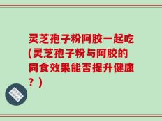 灵芝孢子粉阿胶一起吃(灵芝孢子粉与阿胶的同食效果能否提升健康？)