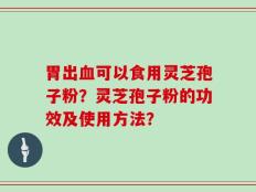 胃出血可以食用灵芝孢子粉？灵芝孢子粉的功效及使用方法？