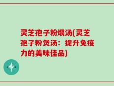 灵芝孢子粉煨汤(灵芝孢子粉煲汤：提升免疫力的美味佳品)