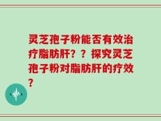 灵芝孢子粉能否有效治疗脂肪肝？？探究灵芝孢子粉对脂肪肝的疗效？