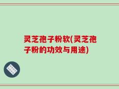 灵芝孢子粉软(灵芝孢子粉的功效与用途)