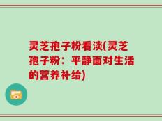 灵芝孢子粉看淡(灵芝孢子粉：平静面对生活的营养补给)