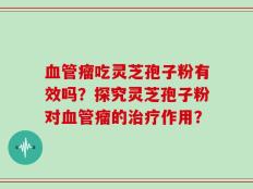 血管瘤吃灵芝孢子粉有效吗？探究灵芝孢子粉对血管瘤的治疗作用？