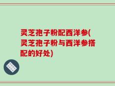 灵芝孢子粉配西洋参(灵芝孢子粉与西洋参搭配的好处)